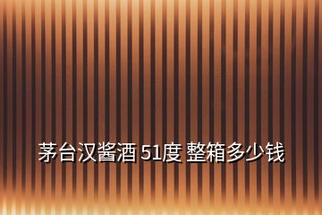 茅臺(tái)漢醬酒 51度 整箱多少錢