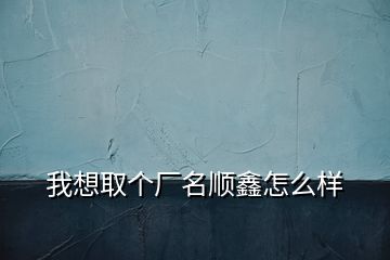 我想取個廠名順鑫怎么樣