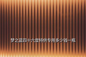 夢(mèng)之藍(lán)四十六度特供專用多少錢一瓶