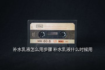 補(bǔ)水乳液怎么用步驟 補(bǔ)水乳液什么時候用
