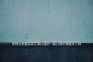 吉林百吉堂高粱王酒42度的一箱12瓶價(jià)格是多少錢