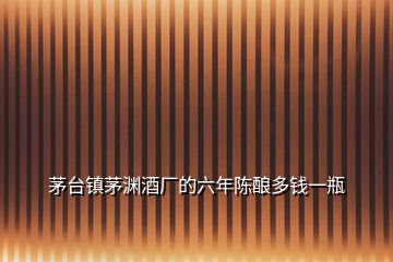 茅臺(tái)鎮(zhèn)茅淵酒廠的六年陳釀多錢一瓶