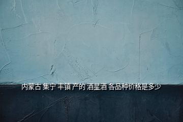 內蒙古 集寧 豐鎮(zhèn) 產的 酒星酒 各品種價格是多少