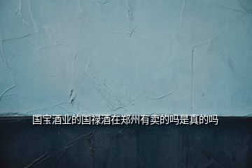 國(guó)寶酒業(yè)的國(guó)祿酒在鄭州有賣的嗎是真的嗎