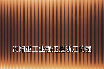 貴陽(yáng)重工業(yè)強(qiáng)還是浙江的強(qiáng)