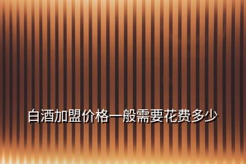 白酒加盟價格一般需要花費(fèi)多少