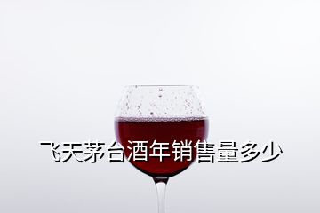 飛天茅臺(tái)酒年銷售量多少