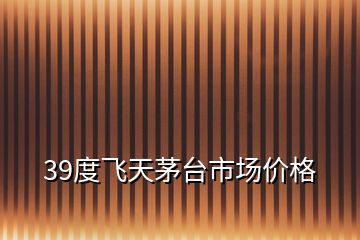 39度飛天茅臺(tái)市場(chǎng)價(jià)格