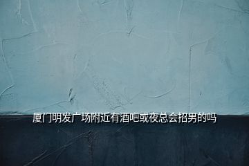 廈門明發(fā)廣場附近有酒吧或夜總會招男的嗎