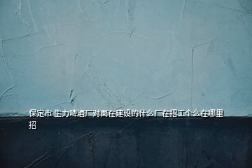 保定市 生力啤酒廠對面在建設(shè)的什么廠在招工個(gè)么在哪里招