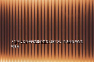人生不過(guò)長(zhǎng)百年問(wèn)君能否陪我大醉三萬(wàn)六千場(chǎng)換來(lái)世你我繞床弄