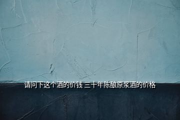 請(qǐng)問(wèn)下這個(gè)酒的價(jià)錢(qián) 三十年陳釀原漿酒的價(jià)格