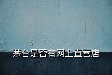 茅臺是否有網(wǎng)上直營店