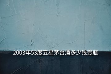 2003年53度五星茅臺酒多少錢壹瓶