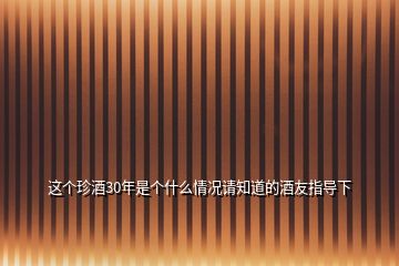 這個珍酒30年是個什么情況請知道的酒友指導(dǎo)下