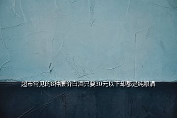 超市常見(jiàn)的8種廉價(jià)白酒只要30元以下卻都是純糧酒