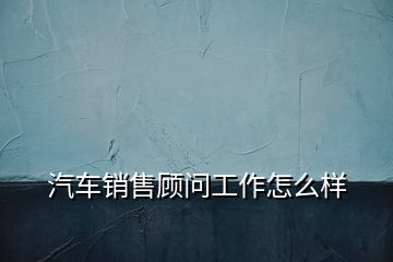 汽車銷售顧問(wèn)工作怎么樣