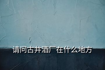 請(qǐng)問(wèn)古井酒廠在什么地方
