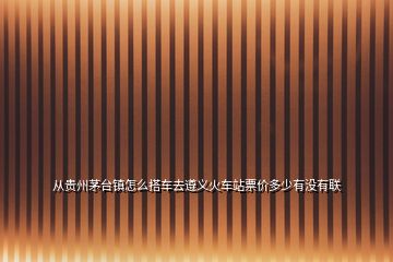 從貴州茅臺(tái)鎮(zhèn)怎么搭車去遵義火車站票價(jià)多少有沒(méi)有聯(lián)