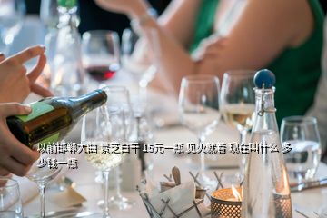 以前邯鄲大曲 景芝白干 15元一瓶 見(jiàn)火就著 現(xiàn)在叫什么 多少錢一瓶