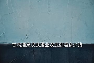 甘肅酒泉漢武酒業(yè)漢武御酒多少錢(qián)