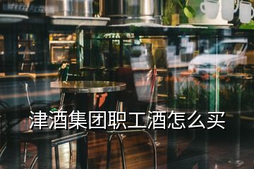 津酒集團(tuán)職工酒怎么買(mǎi)
