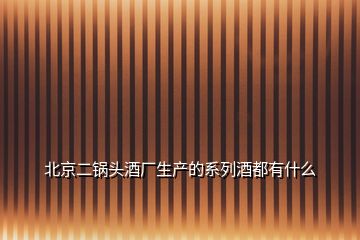 北京二鍋頭酒廠生產(chǎn)的系列酒都有什么