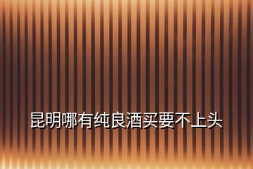昆明哪有純良酒買(mǎi)要不上頭