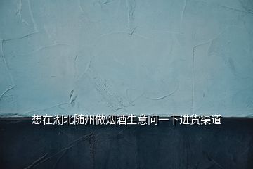 想在湖北隨州做煙酒生意問一下進(jìn)貨渠道