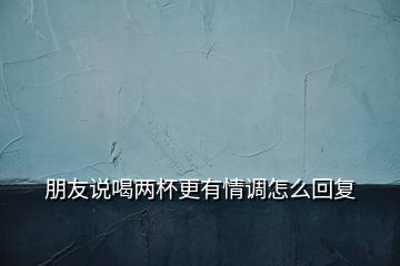 朋友說喝兩杯更有情調怎么回復
