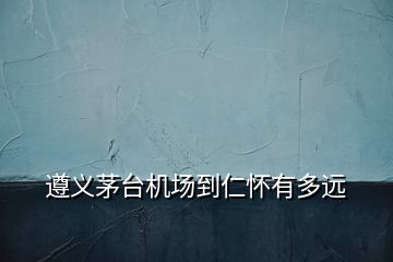 遵義茅臺機(jī)場到仁懷有多遠(yuǎn)