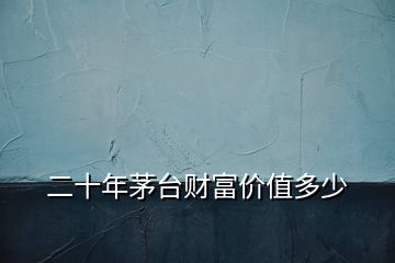 二十年茅臺(tái)財(cái)富價(jià)值多少