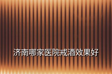 濟南哪家醫(yī)院戒酒效果好