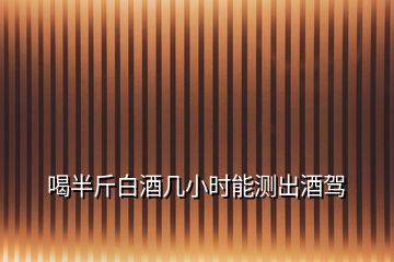 喝半斤白酒幾小時(shí)能測(cè)出酒駕