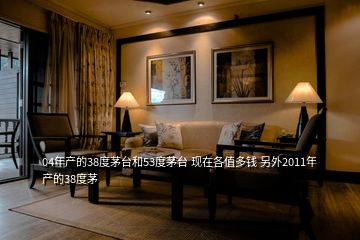 04年產(chǎn)的38度茅臺和53度茅臺 現(xiàn)在各值多錢 另外2011年產(chǎn)的38度茅