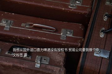 我想從國外進(jìn)口喜力啤酒沒有授權(quán)書 貿(mào)易公司要我做個中文標(biāo)簽 要