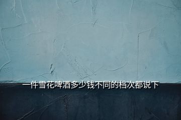 一件雪花啤酒多少錢(qián)不同的檔次都說(shuō)下