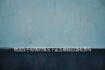 物流在不知情的情況下運(yùn)五箱假白酒有責(zé)嗎