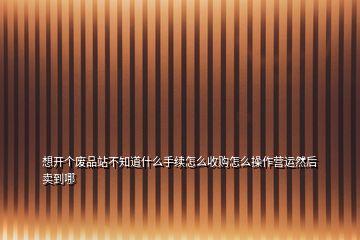 想開個廢品站不知道什么手續(xù)怎么收購怎么操作營運然后賣到哪