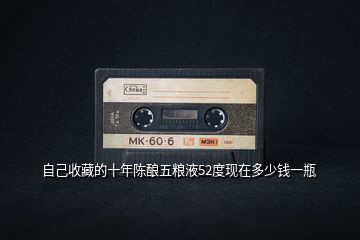 自己收藏的十年陳釀五糧液52度現(xiàn)在多少錢一瓶