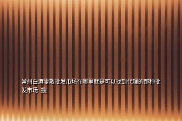 常州白酒零散批發(fā)市場(chǎng)在哪里就是可以找到代理的那種批發(fā)市場(chǎng)  搜
