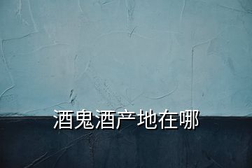 酒鬼酒產(chǎn)地在哪