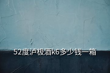 52度瀘極酒k6多少錢一箱
