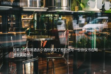 因男方經(jīng)常喝酒去介酒所倆次了想和他寫(xiě)一份協(xié)議書(shū)在喝酒就離婚怎么