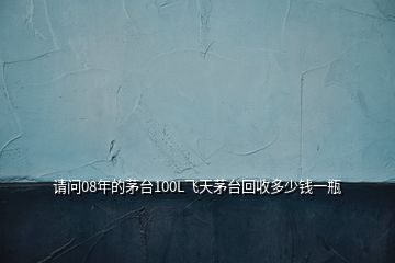 請(qǐng)問08年的茅臺(tái)100L飛天茅臺(tái)回收多少錢一瓶