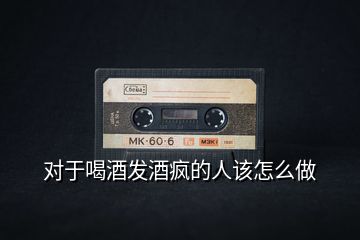 對(duì)于喝酒發(fā)酒瘋的人該怎么做