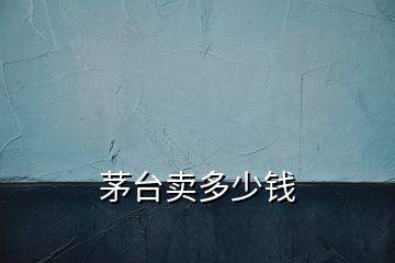茅臺(tái)賣多少錢