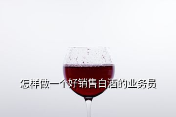 怎樣做一個好銷售白酒的業(yè)務(wù)員