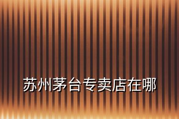 蘇州茅臺(tái)專(zhuān)賣(mài)店在哪