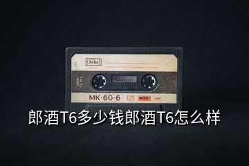 郎酒T6多少錢郎酒T6怎么樣